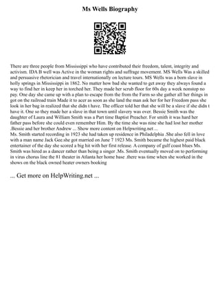 Ms Wells Biography
There are three people from Mississippi who have contributed their freedom, talent, integrity and
activism. IDA B well was Active in the woman rights and suffrage movement. MS Wells Was a skilled
and persuasive rhetorician and travel internationally on lecture tours. MS Wells was a born slave in
holly springs in Mississippi in 1862. No matter how bad she wanted to get away they always found a
way to find her in keep her in torched her. They made her scrub floor for 60s day a week nonstop no
pay. One day she came up with a plan to escape from the from the Farm so she gather all her things in
got on the railroad train Made it to acer as soon as she land the man ask her for her Freedom pass she
look in her bag in realized that she didn t have. The officer told her that she will be a slave if she didn t
have it. One so they made her a slave in that town until slavery was over. Bessie Smith was the
daughter of Laura and William Smith was a Part time Baptist Preacher. For smith it was hard her
father pass before she could even remember Him. By the time she was nine she had lost her mother
.Bessie and her brother Andrew ... Show more content on Helpwriting.net ...
Ms. Smith started recording in 1923 she had taken up residence in Philadelphia .She also fell in love
with a man name Jack Gee.she got married on June 7 1923 Ms. Smith became the highest paid black
entertainer of the day she scored a big hit with her first release. A company of gulf coast blues Ms.
Smith was hired as a dancer rather than being a singer .Ms. Smith eventually moved on to performing
in virus chorus line the 81 theater in Atlanta her home base .there was time when she worked in the
shows on the black owned heater owners booking
... Get more on HelpWriting.net ...
 