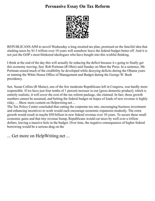 Persuasive Essay On Tax Reform
REPUBLICANS AIM to unveil Wednesday a long awaited tax plan, premised on the fanciful idea that
slashing taxes by $1.5 trillion over 10 years will somehow leave the federal budget better off. And it is
not just the GOP s most blinkered ideologues who have bought into this wishful thinking.
I think at the end of the day this will actually be reducing the deficit because it s going to finally get
this economy moving, Sen. Rob Portman (R Ohio) said Sunday on Meet the Press. In a sentence, Mr.
Portman erased much of the credibility he developed while decrying deficits during the Obama years
or running the White House Office of Management and Budget during the George W. Bush
presidency.
Sen. Susan Collins (R Maine), one of the few moderate Republicans left in Congress, was hardly more
responsible. If we have just four tenths of 1 percent increase in our [gross domestic product], which is
entirely realistic, it will cover the cost of the tax reform package, she claimed. In fact, those growth
numbers cannot be assumed, and betting the federal budget on hopes of loads of new revenue is highly
risky. ... Show more content on Helpwriting.net ...
The Tax Policy Center concluded that cutting the corporate tax rate, encouraging business investment
and enhancing incentives to work would each encourage economic expansion modestly. The extra
growth would result in maybe $50 billion in new federal revenue over 10 years. To secure these small
economic gains and that tiny revenue bump, Republicans would cut taxes by well over a trillion
dollars, leaving a massive hole in the budget. Over time, the negative consequences of higher federal
borrowing would be a serious drag on the
... Get more on HelpWriting.net ...
 