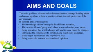 AIMS AND GOALS
The main goal is to educate and activate students to manage littering issues
and encourage them to have a positive attitude towards protection of the
environment.
In the side goals we can count:
• The knowledge of how to recycle the different materials,
• The creative ideas of group work about ways and action pro - nature
• Being conscious that a little change will lead to more powerful changes.
• Increasing the competence to communicate in different languages.
• Behaving in autonomous and responsible way.
• Being respectful towards peers and their opinions
 