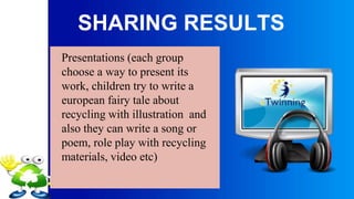 SHARING RESULTS
Presentations (each group
choose a way to present its
work, children try to write a
european fairy tale about
recycling with illustration and
also they can write a song or
poem, role play with recycling
materials, video etc)
 