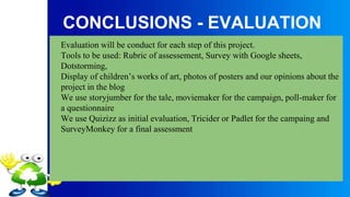 CONCLUSIONS - EVALUATION
Evaluation will be conduct for each step of this project.
Tools to be used: Rubric of assessement, Survey with Google sheets,
Dotstorming,
Display of children’s works of art, photos of posters and our opinions about the
project in the blog
We use storyjumber for the tale, moviemaker for the campaign, poll-maker for
a questionnaire
We use Quizizz as initial evaluation, Tricider or Padlet for the campaing and
SurveyMonkey for a final assessment
 