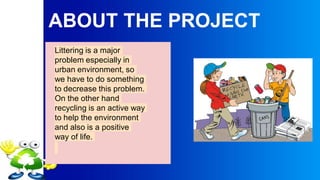 ABOUT THE PROJECT
Littering is a major
problem especially in
urban environment, so
we have to do something
to decrease this problem.
On the other hand
recycling is an active way
to help the environment
and also is a positive
way of life.
 