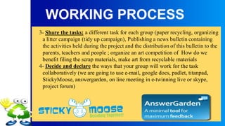 WORKING PROCESS
3- Share the tasks: a different task for each group (paper recycling, organizing
a litter campaign (tidy up campaign), Publishing a news bulletin containing
the activities held during the project and the distribution of this bulletin to the
parents, teachers and people ; organize an art competition of How do we
benefit filing the scrap materials, make art from recyclable materials
4- Decide and declare the ways that your group will work for the task
collaboratively (we are going to use e-mail, google docs, padlet, titanpad,
StickyMoose, answergarden, on line meeting in e-twinning live or skype,
project forum)
 