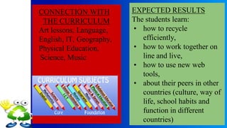 CONNECTION WITH
THE CURRICULUM
Art lessons, Language,
English, IT, Geography,
Physical Education,
Science, Music
EXPECTED RESULTS
The students learn:
• how to recycle
efficiently,
• how to work together on
line and live,
• how to use new web
tools,
• about their peers in other
countries (culture, way of
life, school habits and
function in different
countries)
 