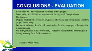 CONCLUSIONS - EVALUATION
Evaluation will be conduct for each step of this project.
Tools to be used: Rubric of assessement, Survey with Google sheets,
Dotstorming,
Display of children’s works of art, photos of posters and our opinions about the
project in the blog
We use storyjumber for the tail, moviemaker for the campaign, poll-maker for
a questionnaire
We use Quizizz as initial evaluation, Tricider or Padlet for the campaing and
SurveyMonkey for a final assessment
Created by Afroditi Ntinou
 