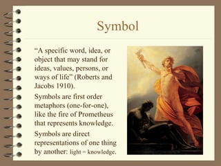Symbol
“A specific word, idea, or
object that may stand for
ideas, values, persons, or
ways of life” (Roberts and
Jacobs 1910).
Symbols are first order
metaphors (one-for-one),
like the fire of Prometheus
that represents knowledge.
Symbols are direct
representations of one thing
by another: light = knowledge.
 