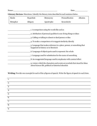 Name:_______________________________________ Date:___________
Literary Devices- Directions: Identify the literary term described in each sentence below.
____________________1. A comparison using the words like and as
____________________2. Attribution of personal qualities to non-living things or ideas
____________________3. Calling or talking to absent or dead person or idea
____________________4. To make a comparison or to suggest similarity directly
____________________5. Language that makes reference to a place, person, or something that
happened in history or in literature
____________________6. Language of objects parts used to represent the whole
____________________7. Language used for substitution for the name of something
____________________8. An exaggerated language used to emphasize with comical effect
____________________9. A story which the characters and events are symbols that stand for ideas
about human life, political or historical situation
Writing: Provide one example for each of the 9 figures of speech. Write the figure of speech in each item.
1.
2.
3.
4.
5.
6.
7.
8.
9.
Simile Hyperbole Metonymy Personification Allusion
Metaphor Allegory Apostrophe Synecdoche