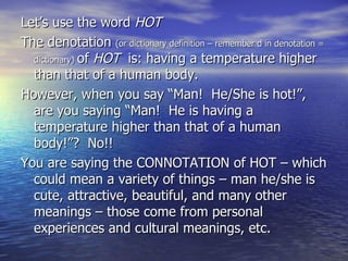 Let’s use the word  HOT  The denotation  (or dictionary definition – remember d in denotation = dictionary)   of  HOT   is: having a temperature higher than that of a human body.  However, when you say “Man!  He/She is hot!”, are you saying “Man!  He is having a temperature higher than that of a human body!”?  No!!  You are saying the CONNOTATION of HOT – which could mean a variety of things – man he/she is cute, attractive, beautiful, and many other meanings – those come from personal experiences and cultural meanings, etc. 