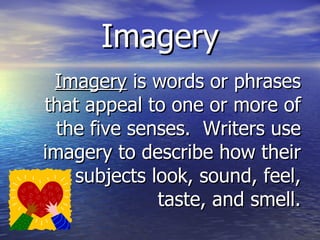 Imagery Imagery  is words or phrases that appeal to one or more of the five senses.  Writers use imagery to describe how their subjects look, sound, feel, taste, and smell. 
