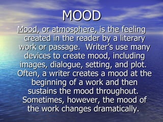 MOOD Mood , or atmosphere, is the feeling created in the reader by a literary work or passage.  Writer’s use many devices to create mood, including images, dialogue, setting, and plot.  Often, a writer creates a mood at the beginning of a work and then sustains the mood throughout.  Sometimes, however, the mood of the work changes dramatically.   