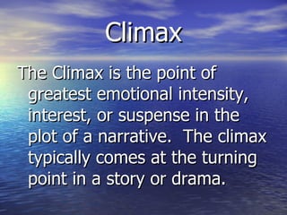 Climax The Climax is the point of greatest emotional intensity, interest, or suspense in the plot of a narrative.  The climax typically comes at the turning point in a story or drama. 