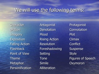 We will use the following terms: Character  Antagonist Protagonist Diction Denotation Connotation Imagery Mood Plot  Exposition Rising Action Climax Falling Action Resolution Conflict Flashback Foreshadowing Suspense Point of View Setting Style Theme Tone Figures of Speech Metaphor Simile Oxymoron Personification Alliteration 