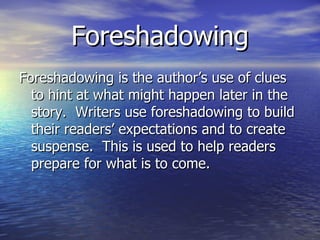 Foreshadowing Foreshadowing is the author’s use of clues to hint at what might happen later in the story.  Writers use foreshadowing to build their readers’ expectations and to create suspense.  This is used to help readers prepare for what is to come. 