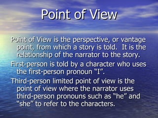 Point of View Point of View is the perspective, or vantage point, from which a story is told.  It is the relationship of the narrator to the story. First-person is told by a character who uses the first-person pronoun “I”. Third-person limited point of view is the point of view where the narrator uses third-person pronouns such as “he” and “she” to refer to the characters.  