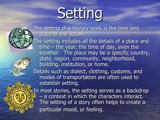 Setting The setting of a literary work is the time and place of the action.  The setting includes all the details of a place and time – the year, the time of day, even the weather.  The place may be a specific country, state, region, community, neighborhood, building, institution, or home.  Details such as dialect, clothing, customs, and modes of transportation are often used to establish setting.  In most stories, the setting serves as a backdrop – a context in which the characters interact.  The setting of a story often helps to create a particular mood, or feeling.   
