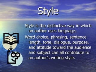 Style Style is the distinctive way in which an author uses language. Word choice, phrasing, sentence length, tone, dialogue, purpose, and attitude toward the audience and subject can all contribute to an author’s writing style. 