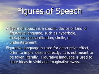 Figures of Speech A figure of speech is a specific device or kind of figurative language, such as hyperbole, metaphor, personification, simile, or understatement. Figurative language is used for descriptive effect, often to imply ideas indirectly.  It is not meant to be taken literally.  Figurative language is used to state ideas in vivid and imaginative ways. 