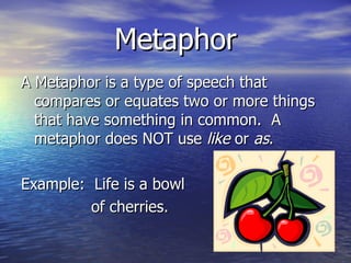 Metaphor A Metaphor is a type of speech that compares or equates two or more things that have something in common.  A metaphor does NOT use  like  or  as . Example:  Life is a bowl  of cherries. 