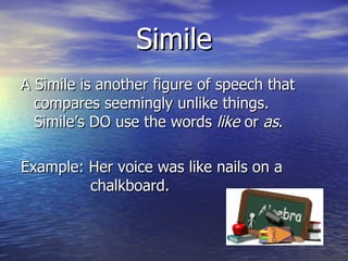 Simile A Simile is another figure of speech that compares seemingly unlike things.  Simile’s DO use the words  like  or  as . Example: Her voice was like nails on a  chalkboard. 