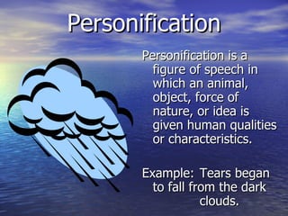 Personification Personification is a figure of speech in which an animal, object, force of nature, or idea is given human qualities or characteristics.  Example: Tears began to fall from the dark  clouds. 