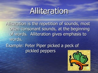 Alliteration Alliteration is the repetition of sounds, most often consonant sounds, at the beginning of words.  Alliteration gives emphasis to words. Example: Peter Piper picked a peck of  pickled peppers 