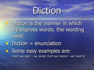 Diction Diction is the manner in which we express words; the wording used. Diction = enunciation Some easy examples are: Don’t say ‘goin’ – say ‘going’, Don’t say ‘wanna’ – say ‘want to’ 