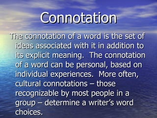 Connotation The connotation of a word is the set of ideas associated with it in addition to its explicit meaning.  The connotation of a word can be personal, based on individual experiences.  More often, cultural connotations – those recognizable by most people in a group – determine a writer’s word choices. 