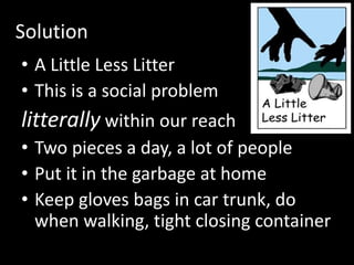 Solution
• A Little Less Litter
• This is a social problem
litterally within our reach
• Two pieces a day, a lot of people
• Put it in the garbage at home
• Keep gloves bags in car trunk, do
when walking, tight closing container
 