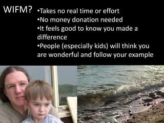 WIFM? •Takes no real time or effort
•No money donation needed
•It feels good to know you made a
difference
•People (especially kids) will think you
are wonderful and follow your example
 