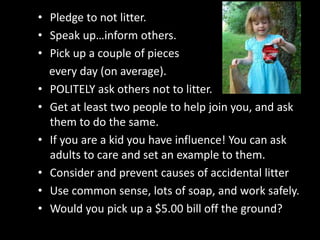 • Pledge to not litter.
• Speak up…inform others.
• Pick up a couple of pieces
every day (on average).
• POLITELY ask others not to litter.
• Get at least two people to help join you, and ask
them to do the same.
• If you are a kid you have influence! You can ask
adults to care and set an example to them.
• Consider and prevent causes of accidental litter
• Use common sense, lots of soap, and work safely.
• Would you pick up a $5.00 bill off the ground?
 