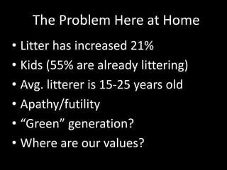 • Litter has increased 21%
• Kids (55% are already littering)
• Avg. litterer is 15-25 years old
• Apathy/futility
• “Green” generation?
• Where are our values?
The Problem Here at Home
 