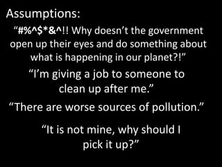 “#%^$*&^!! Why doesn’t the government
open up their eyes and do something about
what is happening in our planet?!”
Assumptions:
“I’m giving a job to someone to
clean up after me.”
“There are worse sources of pollution.”
“It is not mine, why should I
pick it up?”
 