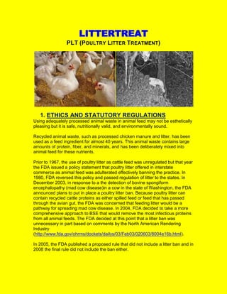 LITTERTREAT
PLT (POULTRY LITTER TREATMENT)
1. ETHICS AND STATUTORY REGULATIONS
Using adequately processed animal waste in animal feed may not be esthetically
pleasing but it is safe, nutritionally valid, and environmentally sound.
Recycled animal waste, such as processed chicken manure and litter, has been
used as a feed ingredient for almost 40 years. This animal waste contains large
amounts of protein, fiber, and minerals, and has been deliberately mixed into
animal feed for these nutrients.
Prior to 1967, the use of poultry litter as cattle feed was unregulated but that year
the FDA issued a policy statement that poultry litter offered in interstate
commerce as animal feed was adulterated effectively banning the practice. In
1980, FDA reversed this policy and passed regulation of litter to the states. In
December 2003, in response to a the detection of bovine spongiform
encephalopathy (mad cow disease)in a cow in the state of Washington, the FDA
announced plans to put in place a poultry litter ban. Because poultry litter can
contain recycled cattle proteins as either spilled feed or feed that has passed
through the avian gut, the FDA was concerned that feeding litter would be a
pathway for spreading mad cow disease. In 2004, FDA decided to take a more
comprehensive approach to BSE that would remove the most infectious proteins
from all animal feeds. The FDA decided at this point that a litter ban was
unnecessary in part based on comments by the North American Rendering
Industry
(http://www.fda.gov/ohrms/dockets/dailys/03/Feb03/020603/8004e16b.html).
In 2005, the FDA published a proposed rule that did not include a litter ban and in
2008 the final rule did not include the ban either.
 