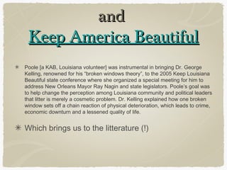 and
 Keep America Beautiful
Poole [a KAB, Louisiana volunteer] was instrumental in bringing Dr. George
Kelling, renowned for his “broken windows theory”, to the 2005 Keep Louisiana
Beautiful state conference where she organized a special meeting for him to
address New Orleans Mayor Ray Nagin and state legislators. Poole’s goal was
to help change the perception among Louisiana community and political leaders
that litter is merely a cosmetic problem. Dr. Kelling explained how one broken
window sets off a chain reaction of physical deterioration, which leads to crime,
economic downturn and a lessened quality of life.


Which brings us to the litterature (!)
 