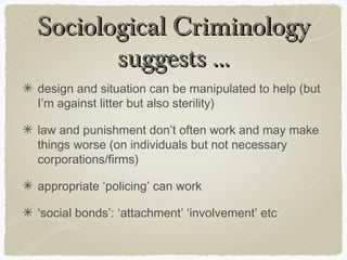 Sociological Criminology
       suggests ...
design and situation can be manipulated to help (but
I’m against litter but also sterility)

law and punishment don’t often work and may make
things worse (on individuals but not necessary
corporations/firms)

appropriate ‘policing’ can work

‘social bonds’: ‘attachment’ ‘involvement’ etc
 