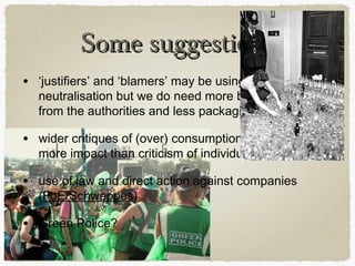 Some suggestions
• ‘justifiers’ and ‘blamers’ may be using techniques of
  neutralisation but we do need more bins and action
  from the authorities and less packaging

• wider critiques of (over) consumption likely to have
  more impact than criticism of individuals

• use of law and direct action against companies
  (FoE/Schweppes)

• Green Police?
 