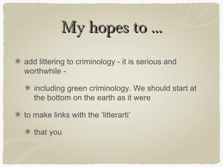 My hopes to ...
add littering to criminology - it is serious and
worthwhile -

   including green criminology. We should start at
   the bottom on the earth as it were

to make links with the ‘litterarti’

   that you
 