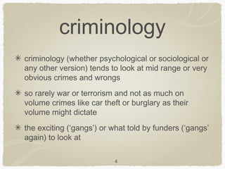 criminology
criminology (whether psychological or sociological or
any other version) tends to look at mid range or very
obvious crimes and wrongs
so rarely war or terrorism and not as much on
volume crimes like car theft or burglary as their
volume might dictate
the exciting (‘gangs’) or what told by funders (‘gangs’
again) to look at

                           4
 