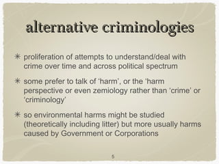 alternative criminologies
proliferation of attempts to understand/deal with
crime over time and across political spectrum
some prefer to talk of ‘harm’, or the ‘harm
perspective or even zemiology rather than ‘crime’ or
‘criminology’
so environmental harms might be studied
(theoretically including litter) but more usually harms
caused by Government or Corporations

                           5
 