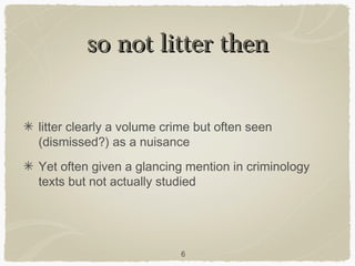 so not litter then

litter clearly a volume crime but often seen
(dismissed?) as a nuisance
Yet often given a glancing mention in criminology
texts but not actually studied




                          6
 