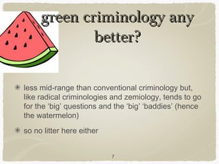 green criminology any
             better?

less mid-range than conventional criminology but,
like radical criminologies and zemiology, tends to go
for the ‘big’ questions and the ‘big’ ‘baddies’ (hence
the watermelon)
so no litter here either


                           7
 