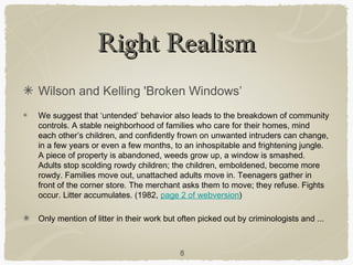 Right Realism
Wilson and Kelling 'Broken Windows’
We suggest that ‘untended’ behavior also leads to the breakdown of community
controls. A stable neighborhood of families who care for their homes, mind
each other’s children, and confidently frown on unwanted intruders can change,
in a few years or even a few months, to an inhospitable and frightening jungle.
A piece of property is abandoned, weeds grow up, a window is smashed.
Adults stop scolding rowdy children; the children, emboldened, become more
rowdy. Families move out, unattached adults move in. Teenagers gather in
front of the corner store. The merchant asks them to move; they refuse. Fights
occur. Litter accumulates. (1982, page 2 of webversion)

Only mention of litter in their work but often picked out by criminologists and ...



                                         8
 