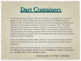 Dart Containers
The Broken Windows theory refers to an article by sociologists Dr. James Q.
Wilson and Dr. George Kelling that first appeared in the Atlantic Monthly in
March of 1982. In that article, the authors put forth the hypothesis that general
disorder in communities contributes to the rise of serious crime. The article
focused on the analogy of a broken window. If a window is broken and not
repaired quickly, soon more windows will be broken as the perception that no
one cares about the building spreads. When many of the windows have been
broken, the feeling is created that no one cares about the street and soon other
structures will be vandalized.

Litter and graffiti can act like broken windows. If not corrected these problems
create the impression that no one cares about the area and making it seem
dangerous.

We've all seen and heard the slogans. And we all know that litter is just plain
bad. What many people, however, are unwilling to admit, is that litter
is a "people issue" not a product issue.

                                previously on their website
 