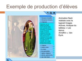 Exemple de production d’élèves

                      Animation flash
                      réalisée avec le
                      logiciel Images
                      Actives. Analyse du
                      tableau « Les
                      époux
                      Arnolfini », Van
                      Eyck.
 