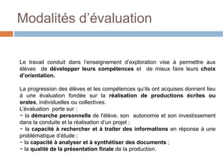 Modalités d’évaluation


Le travail conduit dans l’enseignement d’exploration vise à permettre aux
élèves de développer leurs compétences et de mieux faire leurs choix
d’orientation.

La progression des élèves et les compétences qu’ils ont acquises donnent lieu
à une évaluation fondée sur la réalisation de productions écrites ou
orales, individuelles ou collectives.
L’évaluation porte sur :
− la démarche personnelle de l'élève, son autonomie et son investissement
dans la conduite et la réalisation d’un projet ;
− la capacité à rechercher et à traiter des informations en réponse à une
problématique d’étude ;
− la capacité à analyser et à synthétiser des documents ;
− la qualité de la présentation finale de la production.
 