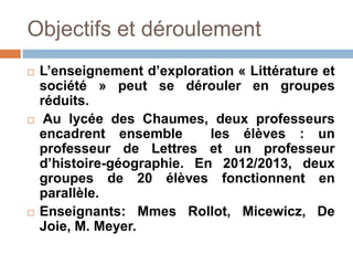 Objectifs et déroulement
   L’enseignement d’exploration « Littérature et
    société » peut se dérouler en groupes
    réduits.
    Au lycée des Chaumes, deux professeurs
    encadrent ensemble       les élèves : un
    professeur de Lettres et un professeur
    d’histoire-géographie. En 2012/2013, deux
    groupes de 20 élèves fonctionnent en
    parallèle.
   Enseignants: Mmes Rollot, Micewicz, De
    Joie, M. Meyer.
 