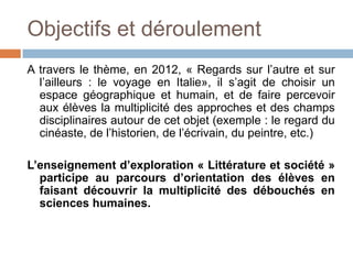 Objectifs et déroulement
A travers le thème, en 2012, « Regards sur l’autre et sur
  l’ailleurs : le voyage en Italie», il s’agit de choisir un
  espace géographique et humain, et de faire percevoir
  aux élèves la multiplicité des approches et des champs
  disciplinaires autour de cet objet (exemple : le regard du
  cinéaste, de l’historien, de l’écrivain, du peintre, etc.)

L’enseignement d’exploration « Littérature et société »
  participe au parcours d’orientation des élèves en
  faisant découvrir la multiplicité des débouchés en
  sciences humaines.
 
