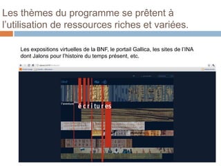 Les thèmes du programme se prêtent à
l’utilisation de ressources riches et variées.

    Les expositions virtuelles de la BNF, le portail Gallica, les sites de l’INA
    dont Jalons pour l’histoire du temps présent, etc.
 