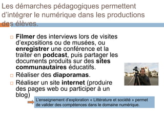 Les démarches pédagogiques permettent
d’intégrer le numérique dans les productions
des élèves.
     Filmer des interviews lors de visites
      d’expositions ou de musées, ou
      enregistrer une conférence et la
      traiter en podcast, puis partager les
      documents produits sur des sites
      communautaires éducatifs.
     Réaliser des diaporamas.
     Réaliser un site internet (produire
      des pages web ou participer à un
      blog)
             L’enseignement d’exploration « Littérature et société » permet
             de valider des compétences dans le domaine numérique.
 
