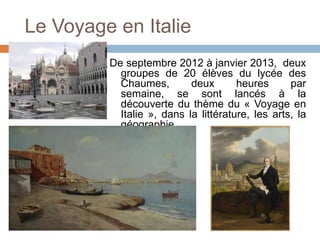 Le Voyage en Italie
         De septembre 2012 à janvier 2013, deux
           groupes de 20 élèves du lycée des
           Chaumes,        deux       heures      par
           semaine, se sont lancés à la
           découverte du thème du « Voyage en
           Italie », dans la littérature, les arts, la
           géographie.
 